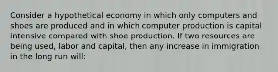 Consider a hypothetical economy in which only computers and shoes are produced and in which computer production is capital intensive compared with shoe production. If two resources are being used, labor and capital, then any increase in immigration in the long run will: