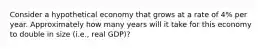 Consider a hypothetical economy that grows at a rate of 4% per year. Approximately how many years will it take for this economy to double in size (i.e., real GDP)?