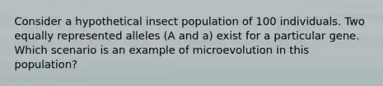 Consider a hypothetical insect population of 100 individuals. Two equally represented alleles (A and a) exist for a particular gene. Which scenario is an example of microevolution in this population?