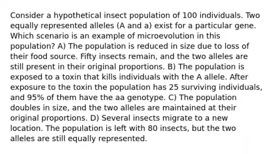 Consider a hypothetical insect population of 100 individuals. Two equally represented alleles (A and a) exist for a particular gene. Which scenario is an example of microevolution in this population? A) The population is reduced in size due to loss of their food source. Fifty insects remain, and the two alleles are still present in their original proportions. B) The population is exposed to a toxin that kills individuals with the A allele. After exposure to the toxin the population has 25 surviving individuals, and 95% of them have the aa genotype. C) The population doubles in size, and the two alleles are maintained at their original proportions. D) Several insects migrate to a new location. The population is left with 80 insects, but the two alleles are still equally represented.