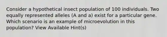 Consider a hypothetical insect population of 100 individuals. Two equally represented alleles (A and a) exist for a particular gene. Which scenario is an example of microevolution in this population? View Available Hint(s)