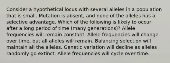 Consider a hypothetical locus with several alleles in a population that is small. Mutation is absent, and none of the alleles has a selective advantage. Which of the following is likely to occur after a long period of time (many generations)? Allele frequencies will remain constant. Allele frequencies will change over time, but all alleles will remain. Balancing selection will maintain all the alleles. Genetic variation will decline as alleles randomly go extinct. Allele frequencies will cycle over time.