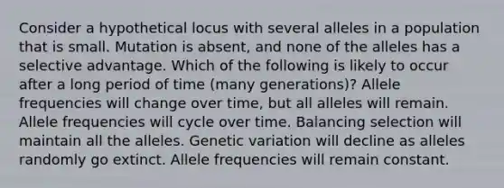 Consider a hypothetical locus with several alleles in a population that is small. Mutation is absent, and none of the alleles has a selective advantage. Which of the following is likely to occur after a long period of time (many generations)? Allele frequencies will change over time, but all alleles will remain. Allele frequencies will cycle over time. Balancing selection will maintain all the alleles. Genetic variation will decline as alleles randomly go extinct. Allele frequencies will remain constant.