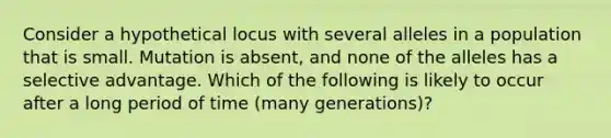 Consider a hypothetical locus with several alleles in a population that is small. Mutation is absent, and none of the alleles has a selective advantage. Which of the following is likely to occur after a long period of time (many generations)?