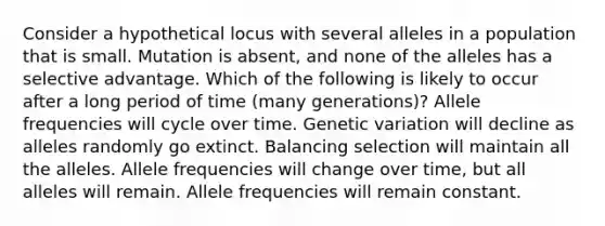 Consider a hypothetical locus with several alleles in a population that is small. Mutation is absent, and none of the alleles has a selective advantage. Which of the following is likely to occur after a long period of time (many generations)? Allele frequencies will cycle over time. Genetic variation will decline as alleles randomly go extinct. Balancing selection will maintain all the alleles. Allele frequencies will change over time, but all alleles will remain. Allele frequencies will remain constant.