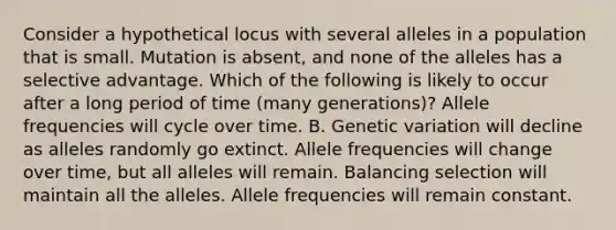 Consider a hypothetical locus with several alleles in a population that is small. Mutation is absent, and none of the alleles has a selective advantage. Which of the following is likely to occur after a long period of time (many generations)? Allele frequencies will cycle over time. B. Genetic variation will decline as alleles randomly go extinct. Allele frequencies will change over time, but all alleles will remain. Balancing selection will maintain all the alleles. Allele frequencies will remain constant.