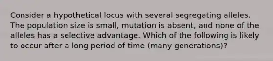 Consider a hypothetical locus with several segregating alleles. The population size is small, mutation is absent, and none of the alleles has a selective advantage. Which of the following is likely to occur after a long period of time (many generations)?