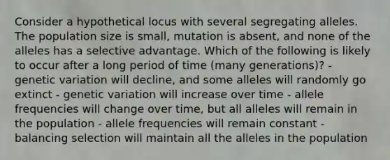 Consider a hypothetical locus with several segregating alleles. The population size is small, mutation is absent, and none of the alleles has a selective advantage. Which of the following is likely to occur after a long period of time (many generations)? - genetic variation will decline, and some alleles will randomly go extinct - genetic variation will increase over time - allele frequencies will change over time, but all alleles will remain in the population - allele frequencies will remain constant - balancing selection will maintain all the alleles in the population