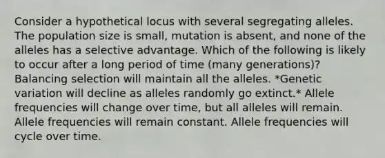 Consider a hypothetical locus with several segregating alleles. The population size is small, mutation is absent, and none of the alleles has a selective advantage. Which of the following is likely to occur after a long period of time (many generations)? Balancing selection will maintain all the alleles. *Genetic variation will decline as alleles randomly go extinct.* Allele frequencies will change over time, but all alleles will remain. Allele frequencies will remain constant. Allele frequencies will cycle over time.