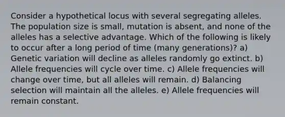 Consider a hypothetical locus with several segregating alleles. The population size is small, mutation is absent, and none of the alleles has a selective advantage. Which of the following is likely to occur after a long period of time (many generations)? a) Genetic variation will decline as alleles randomly go extinct. b) Allele frequencies will cycle over time. c) Allele frequencies will change over time, but all alleles will remain. d) Balancing selection will maintain all the alleles. e) Allele frequencies will remain constant.