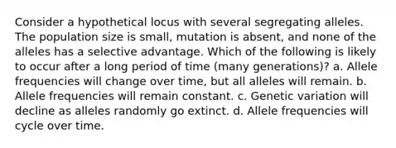 Consider a hypothetical locus with several segregating alleles. The population size is small, mutation is absent, and none of the alleles has a selective advantage. Which of the following is likely to occur after a long period of time (many generations)? a. Allele frequencies will change over time, but all alleles will remain. b. Allele frequencies will remain constant. c. Genetic variation will decline as alleles randomly go extinct. d. Allele frequencies will cycle over time.