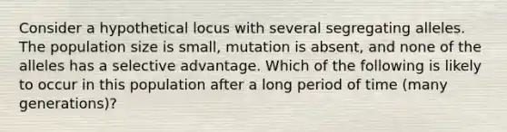 Consider a hypothetical locus with several segregating alleles. The population size is small, mutation is absent, and none of the alleles has a selective advantage. Which of the following is likely to occur in this population after a long period of time (many generations)?