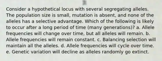 Consider a hypothetical locus with several segregating alleles. The population size is small, mutation is absent, and none of the alleles has a selective advantage. Which of the following is likely to occur after a long period of time (many generations)? a. Allele frequencies will change over time, but all alleles will remain. b. Allele frequencies will remain constant. c. Balancing selection will maintain all the alleles. d. Allele frequencies will cycle over time. e. Genetic variation will decline as alleles randomly go extinct.