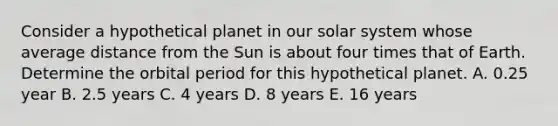 Consider a hypothetical planet in our solar system whose average distance from the Sun is about four times that of Earth. Determine the orbital period for this hypothetical planet. A. 0.25 year B. 2.5 years C. 4 years D. 8 years E. 16 years