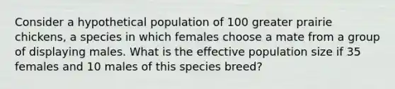 Consider a hypothetical population of 100 greater prairie chickens, a species in which females choose a mate from a group of displaying males. What is the effective population size if 35 females and 10 males of this species breed?