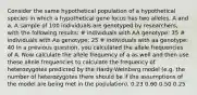 Consider the same hypothetical population of a hypothetical species in which a hypothetical gene locus has two alleles, A and a. A sample of 100 individuals are genotyped by researchers, with the following results: # individuals with AA genotype: 35 # individuals with Aa genotype: 25 # individuals with aa genotype: 40 In a previous question, you calculated the allele frequencies of A. Now calculate the allele frequency of a as well and then use these allele frequencies to calculate the frequency of heterozygotes predicted by the Hardy-Weinberg model (e.g. the number of heterozygotes there should be if the assumptions of the model are being met in the population). 0.23 0.60 0.50 0.25