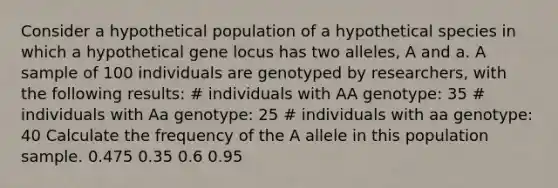 Consider a hypothetical population of a hypothetical species in which a hypothetical gene locus has two alleles, A and a. A sample of 100 individuals are genotyped by researchers, with the following results: # individuals with AA genotype: 35 # individuals with Aa genotype: 25 # individuals with aa genotype: 40 Calculate the frequency of the A allele in this population sample. 0.475 0.35 0.6 0.95