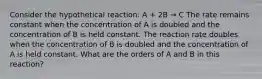 Consider the hypothetical reaction: A + 2B → C The rate remains constant when the concentration of A is doubled and the concentration of B is held constant. The reaction rate doubles when the concentration of B is doubled and the concentration of A is held constant. What are the orders of A and B in this reaction?