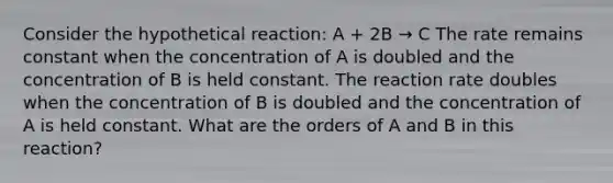 Consider the hypothetical reaction: A + 2B → C The rate remains constant when the concentration of A is doubled and the concentration of B is held constant. The reaction rate doubles when the concentration of B is doubled and the concentration of A is held constant. What are the orders of A and B in this reaction?