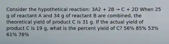 Consider the hypothetical reaction: 3A2 + 2B → C + 2D When 25 g of reactant A and 34 g of reactant B are combined, the theoretical yield of product C is 31 g. If the actual yield of product C is 19 g, what is the <a href='https://www.questionai.com/knowledge/kyOFCDjhKj-percent-yield' class='anchor-knowledge'>percent yield</a> of C? 56% 85% 53% 61% 76%