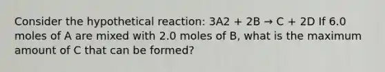 Consider the hypothetical reaction: 3A2 + 2B → C + 2D If 6.0 moles of A are mixed with 2.0 moles of B, what is the maximum amount of C that can be formed?