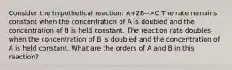 Consider the hypothetical reaction: A+2B-->C The rate remains constant when the concentration of A is doubled and the concentration of B is held constant. The reaction rate doubles when the concentration of B is doubled and the concentration of A is held constant. What are the orders of A and B in this reaction?