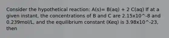 Consider the hypothetical reaction: A(s)= B(aq) + 2 C(aq) If at a given instant, the concentrations of B and C are 2.15x10^-8 and 0.239mol/L, and the equilibrium constant (Keq) is 3.98x10^-23, then