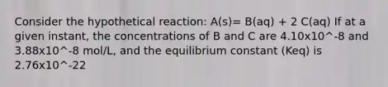 Consider the hypothetical reaction: A(s)= B(aq) + 2 C(aq) If at a given instant, the concentrations of B and C are 4.10x10^-8 and 3.88x10^-8 mol/L, and the equilibrium constant (Keq) is 2.76x10^-22