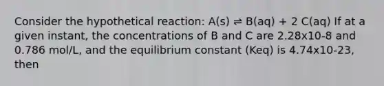 Consider the hypothetical reaction: A(s) ⇌ B(aq) + 2 C(aq) If at a given instant, the concentrations of B and C are 2.28x10-8 and 0.786 mol/L, and the equilibrium constant (Keq) is 4.74x10-23, then