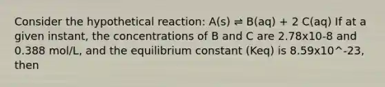 Consider the hypothetical reaction: A(s) ⇌ B(aq) + 2 C(aq) If at a given instant, the concentrations of B and C are 2.78x10-8 and 0.388 mol/L, and the equilibrium constant (Keq) is 8.59x10^-23, then