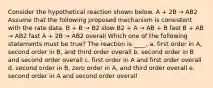 Consider the hypothetical reaction shown below. A + 2B → AB2 Assume that the following proposed mechanism is consistent with the rate data. B + B → B2 slow B2 + A → AB + B fast B + AB → AB2 fast A + 2B → AB2 overall Which one of the following statements must be true? The reaction is ____. a. first order in A, second order in B, and third order overall b. second order in B and second order overall c. first order in A and first order overall d. second order in B, zero order in A, and third order overall e. second order in A and second order overall