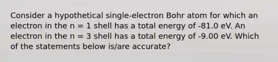 Consider a hypothetical single-electron Bohr atom for which an electron in the n = 1 shell has a total energy of -81.0 eV. An electron in the n = 3 shell has a total energy of -9.00 eV. Which of the statements below is/are accurate?