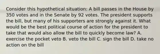 Consider this hypothetical situation: A bill passes in the House by 350 votes and in the Senate by 92 votes. The president supports the bill, but many of his supporters are strongly against it. What would be the best political course of action for the president to take that would also allow the bill to quickly become law? A. exercise the pocket veto B. veto the bill C. sign the bill D. take no action on the bill