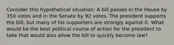 Consider this hypothetical situation: A bill passes in the House by 350 votes and in the Senate by 92 votes. The president supports the bill, but many of his supporters are strongly against it. What would be the best political course of action for the president to take that would also allow the bill to quickly become law?