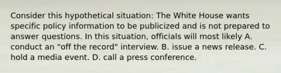 Consider this hypothetical situation: The White House wants specific policy information to be publicized and is not prepared to answer questions. In this situation, officials will most likely A. conduct an "off the record" interview. B. issue a news release. C. hold a media event. D. call a press conference.