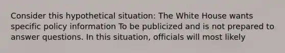 Consider this hypothetical situation: The White House wants specific policy information To be publicized and is not prepared to answer questions. In this situation, officials will most likely