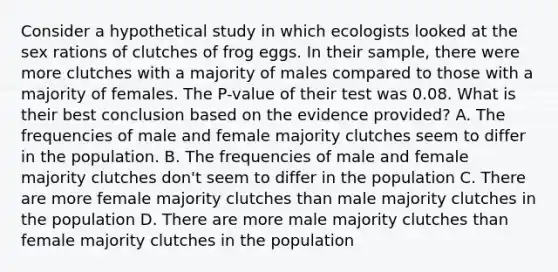 Consider a hypothetical study in which ecologists looked at the sex rations of clutches of frog eggs. In their sample, there were more clutches with a majority of males compared to those with a majority of females. The P-value of their test was 0.08. What is their best conclusion based on the evidence provided? A. The frequencies of male and female majority clutches seem to differ in the population. B. The frequencies of male and female majority clutches don't seem to differ in the population C. There are more female majority clutches than male majority clutches in the population D. There are more male majority clutches than female majority clutches in the population