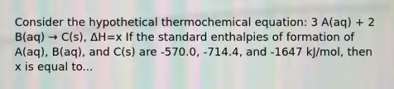 Consider the hypothetical thermochemical equation: 3 A(aq) + 2 B(aq) → C(s), ΔH=x If the standard enthalpies of formation of A(aq), B(aq), and C(s) are -570.0, -714.4, and -1647 kJ/mol, then x is equal to...