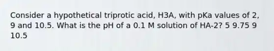 Consider a hypothetical triprotic acid, H3A, with pKa values of 2, 9 and 10.5. What is the pH of a 0.1 M solution of HA-2? 5 9.75 9 10.5