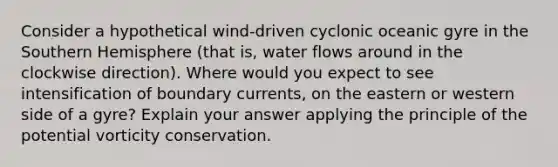 Consider a hypothetical wind-driven cyclonic oceanic gyre in the Southern Hemisphere (that is, water flows around in the clockwise direction). Where would you expect to see intensification of boundary currents, on the eastern or western side of a gyre? Explain your answer applying the principle of the potential vorticity conservation.