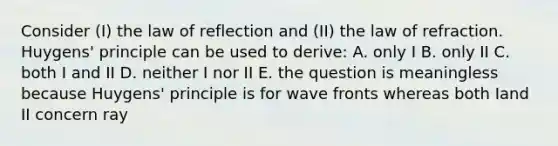 Consider (I) the law of reflection and (II) the law of refraction. Huygens' principle can be used to derive: A. only I B. only II C. both I and II D. neither I nor II E. the question is meaningless because Huygens' principle is for wave fronts whereas both Iand II concern ray