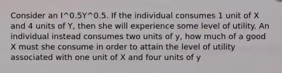 Consider an I^0.5Y^0.5. If the individual consumes 1 unit of X and 4 units of Y, then she will experience some level of utility. An individual instead consumes two units of y, how much of a good X must she consume in order to attain the level of utility associated with one unit of X and four units of y