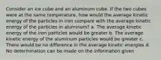 Consider an ice cube and an aluminum cube. If the two cubes were at the same temperature, how would the average kinetic energy of the particles in iron compare with the average kinetic energy of the particles in aluminum? a. The average kinetic energy of the iron particles would be greater b. The average kinetic energy of the aluminum particles would be greater c. There would be no difference in the average kinetic energies d. No determination can be made on the information given