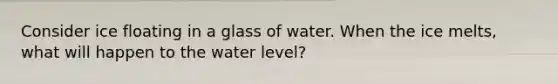 Consider ice floating in a glass of water. When the ice melts, what will happen to the water level?