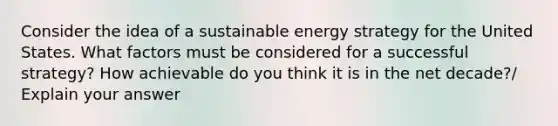 Consider the idea of a sustainable energy strategy for the United States. What factors must be considered for a successful strategy? How achievable do you think it is in the net decade?/ Explain your answer