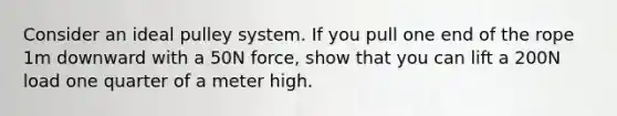 Consider an ideal pulley system. If you pull one end of the rope 1m downward with a 50N force, show that you can lift a 200N load one quarter of a meter high.