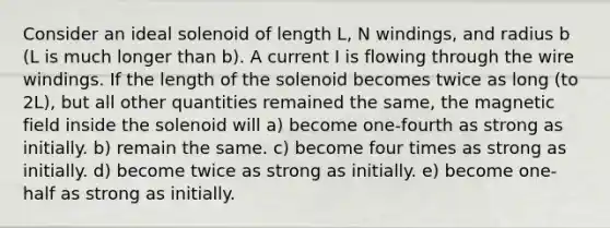 Consider an ideal solenoid of length L, N windings, and radius b (L is much longer than b). A current I is flowing through the wire windings. If the length of the solenoid becomes twice as long (to 2L), but all other quantities remained the same, the magnetic field inside the solenoid will a) become one-fourth as strong as initially. b) remain the same. c) become four times as strong as initially. d) become twice as strong as initially. e) become one-half as strong as initially.