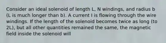 Consider an ideal solenoid of length L, N windings, and radius b (L is much longer than b). A current I is flowing through the wire windings. If the length of the solenoid becomes twice as long (to 2L), but all other quantities remained the same, the magnetic field inside the solenoid will