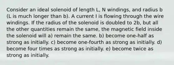 Consider an ideal solenoid of length L, N windings, and radius b (L is much longer than b). A current I is flowing through the wire windings. If the radius of the solenoid is doubled to 2b, but all the other quantities remain the same, the magnetic field inside the solenoid will a) remain the same. b) become one-half as strong as initially. c) become one-fourth as strong as initially. d) become four times as strong as initially. e) become twice as strong as initially.