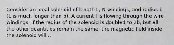 Consider an ideal solenoid of length L, N windings, and radius b (L is much longer than b). A current I is flowing through the wire windings. If the radius of the solenoid is doubled to 2b, but all the other quantities remain the same, the magnetic field inside the solenoid will...